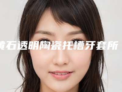 黄石透明陶瓷托槽牙套所有费用加起来要多少钱
