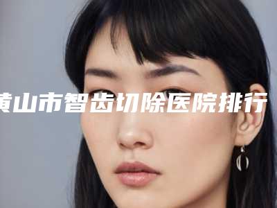 黄山市智齿切除医院排行榜前十结果公布（祁门县北门牙科诊所更可靠）