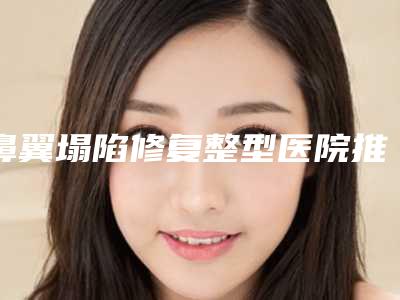鼻翼塌陷修复整型医院推荐:鼻翼塌陷修复医院TOP30好评如潮