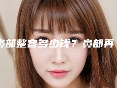 鼻部整容多少钱？鼻部再造能矫正不理想的鼻尖吗
