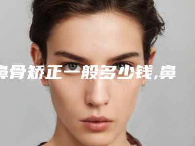 鼻骨矫正一般多少钱,鼻骨矫正术过程图