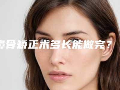 鼻骨矫正术多长能做完？实际效果好不好？