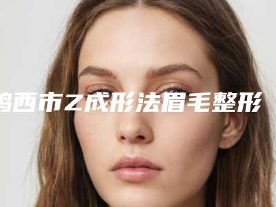 鸡西市Z成形法眉毛整形排名前五名次更新-鸡西张晓艳医疗美容诊所没办法不心动
