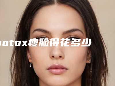 botox瘦脸得花多少钱?医院+botox瘦脸推荐医生