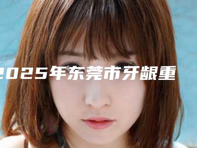 2025年东莞市牙龈重生术医院整理汇总-东莞市南城恒好口腔名单