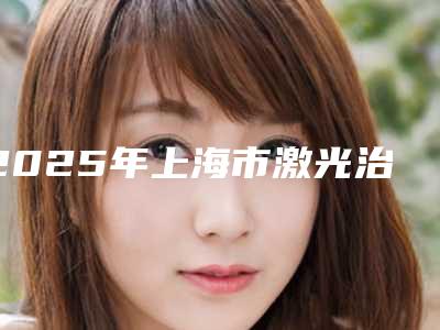 2025年上海市激光治疗小痘痘整形医院上榜清单前十挨家分析