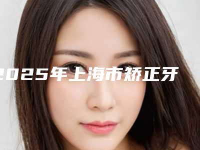 2025年上海市矫正牙齿门牙突出价格价位表受欢迎曝出