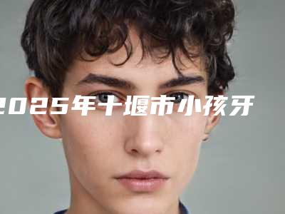 2025年十堰市小孩牙洞补牙医院排行top10强这些不容错过-十堰市小孩牙洞补牙口腔医院