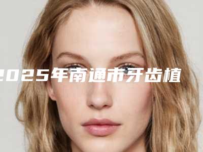 2025年南通市牙齿植骨术医院排行榜公立私立严选推荐-南通市牙齿植骨术口腔医院