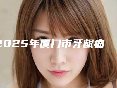 2025年厦门市牙龈痛治疗收费明细2025火速一览-厦门市牙龈痛治疗价格如何