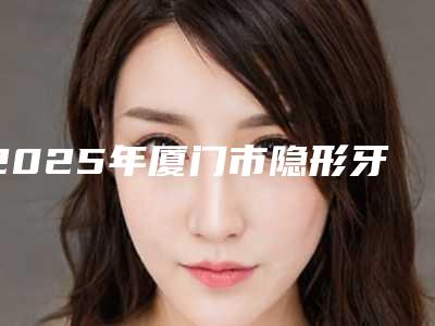 2025年厦门市隐形牙套钢牙价格明细附医生介绍-厦门市隐形牙套钢牙均价为:43573元