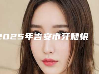 2025年吉安市牙髓根治术价格(收费标准)2025版内部公示(吉安市牙髓根治术费用要花费多少)