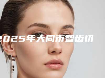 2025年大同市智齿切除手术医院排名top10强测评-大同市智齿切除手术口腔医院
