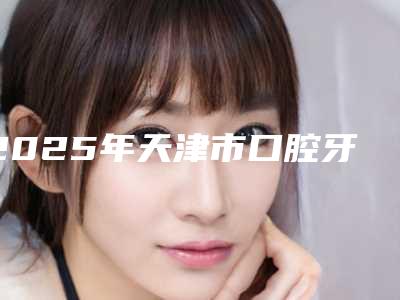 2025年天津市口腔牙龈激光手术医院上榜清单top7更新-天津市口腔牙龈激光手术口腔医院
