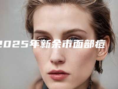 2025年新余市面部痘坑疤痕修复医院在榜名单前十大全预测版(新余耀美医疗美容门诊部不吹不黑进来了解)