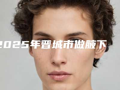 2025年晋城市做腋下副乳切除手术整形医院上榜清单十强专业测评