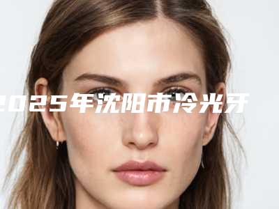 2025年沈阳市冷光牙美白价格表2025全部贡献-沈阳市冷光牙美白均价为：328元
