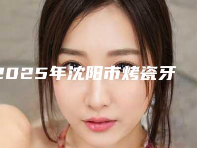 2025年沈阳市烤瓷牙冠医院排行榜前十为您星选-沈阳市烤瓷牙冠口腔医院