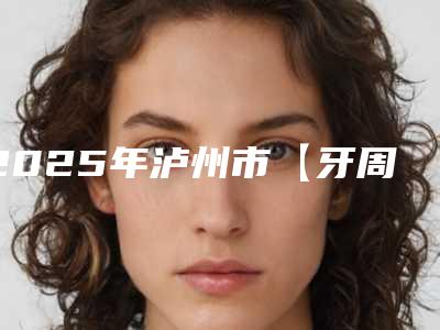2025年泸州市【牙周治疗】龈下刮治医院排名名单揭秘-泸州市【牙周治疗】龈下刮治口腔医院