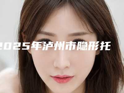 2025年泸州市隐形托槽牙齿矫正医院排行TOP10稳中求胜-泸州市隐形托槽牙齿矫正口腔医院