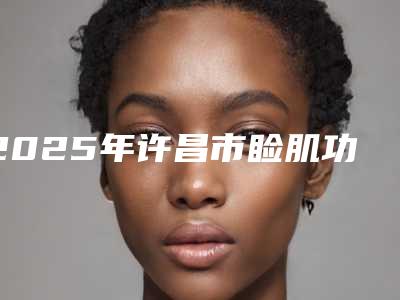 2025年许昌市睑肌功医院上榜清单前十强名单盘点(许昌安和医疗美容收费标准并不高)