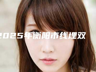 2025年衡阳市线埋双眼皮整形医院排名技术颇高
