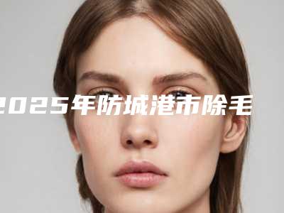 2025年防城港市除毛去除胡须价位表有吗(防城港市除毛去除胡须需要费用是多少钱啊)