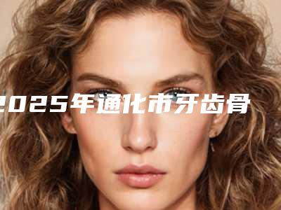 2025年通化市牙齿骨头矫正医院排行美容科怎么样-通化市牙齿骨头矫正口腔医院