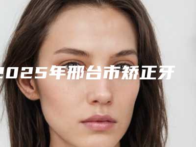 2025年邢台市矫正牙套隐适美医院排行前十强良心表更新-邢台市矫正牙套隐适美口腔医院