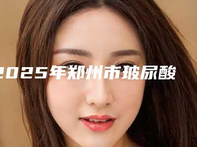 2025年郑州市玻尿酸原液导入价格(费用)清单一览出炉(郑州市玻尿酸原液导入费用问题)